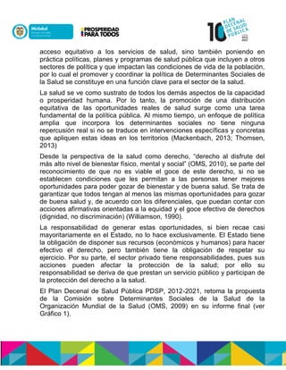 acceso equitativo a los servicios de salud, sino también poniendo en
práctica políticas, planes y programas de salud pública que incluyen a otros
sectores de política y que impactan las condiciones de vida de la población,
por lo cual el promover y coordinar la política de Determinantes Sociales de
la Salud se constituye en una función clave para el sector de la salud.
La salud se ve como sustrato de todos los demás aspectos de la capacidad
o prosperidad humana. Por lo tanto, la promoción de una distribución
equitativa de las oportunidades reales de salud surge como una tarea
fundamental de la política pública. Al mismo tiempo, un enfoque de política
amplia que incorpora los determinantes sociales no tiene ninguna
repercusión real si no se traduce en intervenciones específicas y concretas
que apliquen estas ideas en los territorios (Mackenbach, 2013; Thomsen,
2013)
Desde la perspectiva de la salud como derecho, “derecho al disfrute del
más alto nivel de bienestar físico, mental y social” (OMS, 2010), se parte del
reconocimiento de que no es viable el goce de este derecho, si no se
establecen condiciones que les permitan a las personas tener mejores
oportunidades para poder gozar de bienestar y de buena salud. Se trata de
garantizar que todos tengan al menos las mismas oportunidades para gozar
de buena salud y, de acuerdo con los diferenciales, que puedan contar con
acciones afirmativas orientadas a la equidad y el goce efectivo de derechos
(dignidad, no discriminación) (Williamson, 1990).
La responsabilidad de generar estas oportunidades, si bien recae casi
mayoritariamente en el Estado, no lo hace exclusivamente. El Estado tiene
la obligación de disponer sus recursos (económicos y humanos) para hacer
efectivo el derecho, pero también tiene la obligación de respetar su
ejercicio. Por su parte, el sector privado tiene responsabilidades, pues sus
acciones pueden afectar la protección de la salud; por ello su
responsabilidad se deriva de que prestan un servicio público y participan de
la protección del derecho a la salud.
El Plan Decenal de Salud Pública PDSP, 2012-2021, retoma la propuesta
de la Comisión sobre Determinantes Sociales de la Salud de la
Organización Mundial de la Salud (OMS, 2009) en su informe final (ver
Gráfico 1).
 