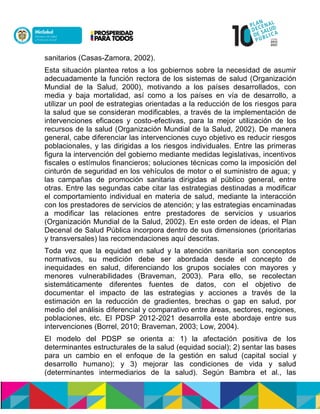 sanitarios (Casas-Zamora, 2002).
Esta situación plantea retos a los gobiernos sobre la necesidad de asumir
adecuadamente la función rectora de los sistemas de salud (Organización
Mundial de la Salud, 2000), motivando a los países desarrollados, con
media y baja mortalidad, así como a los países en vía de desarrollo, a
utilizar un pool de estrategias orientadas a la reducción de los riesgos para
la salud que se consideran modificables, a través de la implementación de
intervenciones eficaces y costo-efectivas, para la mejor utilización de los
recursos de la salud (Organización Mundial de la Salud, 2002). De manera
general, cabe diferenciar las intervenciones cuyo objetivo es reducir riesgos
poblacionales, y las dirigidas a los riesgos individuales. Entre las primeras
figura la intervención del gobierno mediante medidas legislativas, incentivos
fiscales o estímulos financieros; soluciones técnicas como la imposición del
cinturón de seguridad en los vehículos de motor o el suministro de agua; y
las campañas de promoción sanitaria dirigidas al público general, entre
otras. Entre las segundas cabe citar las estrategias destinadas a modificar
el comportamiento individual en materia de salud, mediante la interacción
con los prestadores de servicios de atención; y las estrategias encaminadas
a modificar las relaciones entre prestadores de servicios y usuarios
(Organización Mundial de la Salud, 2002). En este orden de ideas, el Plan
Decenal de Salud Pública incorpora dentro de sus dimensiones (prioritarias
y transversales) las recomendaciones aquí descritas.
Toda vez que la equidad en salud y la atención sanitaria son conceptos
normativos, su medición debe ser abordada desde el concepto de
inequidades en salud, diferenciando los grupos sociales con mayores y
menores vulnerabilidades (Braveman, 2003). Para ello, se recolectan
sistemáticamente diferentes fuentes de datos, con el objetivo de
documentar el impacto de las estrategias y acciones a través de la
estimación en la reducción de gradientes, brechas o gap en salud, por
medio del análisis diferencial y comparativo entre áreas, sectores, regiones,
poblaciones, etc. El PDSP 2012-2021 desarrolla este abordaje entre sus
intervenciones (Borrel, 2010; Braveman, 2003; Low, 2004).
El modelo del PDSP se orienta a: 1) la afectación positiva de los
determinantes estructurales de la salud (equidad social); 2) sentar las bases
para un cambio en el enfoque de la gestión en salud (capital social y
desarrollo humano); y 3) mejorar las condiciones de vida y salud
(determinantes intermediarios de la salud). Según Bambra et al., las
 