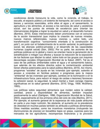 condiciones donde transcurre la vida, como la vivienda, el trabajo, la
escuela, el espacio público y el sistema de transporte; así como el acceso a
bienes y servicios esenciales, entre ellos el agua y el saneamiento, la
agricultura y los alimentos, el acceso a los servicios de salud y asistencia
social, son los puntos de entrada de excelencia para orientar las
intervenciones dirigidas a lograr la equidad en salud y el desarrollo humano
(Bambra, 2010). Estas intervenciones deben promoverse con el concurso
de la acción transectorial (que implica la creación de nuevas miradas,
nuevos marcos referenciales, nuevas visiones y, sobre todo, una
transformación cognitiva: “conocimiento orientado a la construcción de
país”), en junto con el fortalecimiento de la acción sectorial, la participación
social, las alianzas público-privadas y el desarrollo de las capacidades
humanas (capital social) (Sen, 2002). Por su parte, las acciones de las
políticas públicas en lo global y macro se orientan hacia la generación de la
estratificación o mitigan sus efectos y buscan la reducción de la exposición
de los factores que afectan la salud, sobre todo en los grupos con mayores
desventajas sociales (Organización Mundial de la Salud, 2007). Tal es el
caso de las políticas ambientales sobre el agua y el saneamiento básico,
que además de los efectos directos sobre la contaminación ambiental
tienen efectos potenciales para la salud pública (Bambra, 2010). Así mismo,
programas “sociales” de ayuda en las viviendas (por ejemplo, subsidio al
acceso a viviendas en familias pobres) o programas para la mejora
“ambiental” de las viviendas (por ejemplo, cambios en la iluminación o en la
infraestructura física, para reducir el riesgo de caídas o lesiones) favorecen
la cohesión social, la seguridad, la salud mental y traen consigo mejoras
significativas en la salud general (Bambra, 2010; Grigg, 1958; McSherry,
1993).
Las políticas sobre seguridad alimentaria que inciden sobre la calidad,
cantidad, precio y disponibilidad de alimentos, también impactan
positivamente la salud (Dahlgren, 1996; Organización Mundial de la Salud,
2003), especialmente en los primeros años del ciclo de vida (Martins, 2011).
Por ejemplo, el aumento general de la esperanza de vida puede atribuirse
en parte a una mejor nutrición. No obstante, el aumento en la prevalencia
de obesidad en muchos países también es atribuido a políticas alimentarias.
Otras medidas sociales, como los incentivos monetarios (incluyendo las
disminuciones de precios) en bocadillos bajos en grasa, cupones para los
mercados de los agricultores, recompensas financieras y la provisión
 