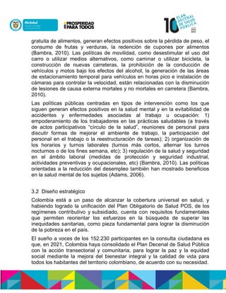 gratuita de alimentos, generan efectos positivos sobre la pérdida de peso, el
consumo de frutas y verduras, la redención de cupones por alimentos
(Bambra, 2010). Las políticas de movilidad, como desestimular el uso del
carro o utilizar medios alternativos, como caminar o utilizar bicicleta, la
construcción de nuevas carreteras, la prohibición de la conducción de
vehículos y motos bajo los efectos del alcohol, la generación de las áreas
de estacionamiento temporal para vehículos en horas pico e instalación de
cámaras para controlar la velocidad, están relacionadas con la disminución
de lesiones de causa externa mortales y no mortales en carretera (Bambra,
2010).
Las políticas públicas centradas en tipos de intervención como los que
siguen generan efectos positivos en la salud mental y en la evitabilidad de
accidentes y enfermedades asociadas al trabajo u ocupación: 1)
empoderamiento de los trabajadores en las prácticas saludables (a través
de actos participativos “círculo de la salud”, reuniones de personal para
discutir formas de mejorar el ambiente de trabajo, la participación del
personal en el trabajo o la reestructuración de tareas); 2) organización de
los horarios y turnos laborales (turnos más cortos, alternar los turnos
nocturnos o de los fines semana, etc); 3) regulación de la salud y seguridad
en el ámbito laboral (medidas de protección y seguridad industrial,
actividades preventivas y ocupacionales, etc) (Bambra, 2010). Las políticas
orientadas a la reducción del desempleo también han mostrado beneficios
en la salud mental de los sujetos (Adams, 2006).
3.2 Diseño estratégico
Colombia está a un paso de alcanzar la cobertura universal en salud, y
habiendo logrado la unificación del Plan Obligatorio de Salud POS, de los
regímenes contributivo y subsidiado, cuenta con requisitos fundamentales
que permiten reorientar los esfuerzos en la búsqueda de superar las
inequidades sanitarias, como pieza fundamental para lograr la disminución
de la pobreza en el país.
El sueño a voces de los 152.230 participantes en la consulta ciudadana es
que, en 2021, Colombia haya consolidado el Plan Decenal de Salud Pública
con la acción transectorial y comunitaria, para lograr la paz y la equidad
social mediante la mejora del bienestar integral y la calidad de vida para
todos los habitantes del territorio colombiano, de acuerdo con su necesidad.
 