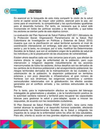 Es esencial en la búsqueda de esta meta compartir la visión de la salud
como el capital social de mayor valor público, esencial para la paz, así
como para el crecimiento, la competitividad y las oportunidades igualitarias
para el desarrollo humano. Por tanto, es necesario que la salud esté
incorporada en todas las políticas sociales y de desarrollo, y que todos
los sectores se sientan parte de este objetivo común.
La evaluación del Plan Nacional de Salud Pública 2007-2011 (Ministerio de
la Protección Social; Organización Panamericana de la Salud; Red
Colombiana de Investigación en Políticas y Sistemas de Salud, 2012)
muestra que con la planificación en salud territorial aumenta el nivel de
coordinación intersectorial; sin embargo, este plan no logra trascender el
sector y, por lo tanto, no consigue, por sí solo, modificar los Determinantes
Sociales de la Salud, que son el verdadero origen de la pérdida de salud de
los individuos y de la perpetuación de las situaciones de vulnerabilidad.
Existen ahora desafíos cada vez más cercanos para el país, que afectan de
manera directa la carga de enfermedad de la población, pero cuya
intervención o mitigación depende ineludiblemente de las acciones
mancomunadas de todos los sectores; dichos desafíos son los derivados de
los cambios de la dinámica poblacional y del envejecimiento poblacional; los
riesgos territoriales derivados de la metropolización de las ciudades y la
urbanización de la población; la dispersión poblacional en territorios
extensos y con poco desarrollo e infraestructura; el gran número de
fronteras con sus dinámicas; las exigencias económicas y cambios
socioculturales relacionados con la globalización; los efectos sociales
generados por el conflicto armado; y los cambios estructurales de las
familias.
Por lo tanto, para la implementación efectiva se requiere del liderazgo
indelegable de gobernadores y alcaldes, y de la transformación positiva de
la autoridad sanitaria nacional y territorial para recuperar las capacidades
básicas para gestionar la salud y para adaptar, ajustar e innovar las
respuestas, de acuerdo con las necesidades ciudadanas.
El Plan Decenal de Salud Pública PDSP, 2012-2021, tiene como meta
central alcanzar la equidad y el desarrollo humano sostenible, afectando
positivamente los Determinantes Sociales de la Salud y mitigando los
impactos de la carga de la enfermedad sobre los años de vida saludables.
Para ello, orienta su acción en tres grandes objetivos estratégicos: avanzar
 