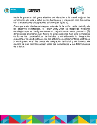 hacia la garantía del goce efectivo del derecho a la salud; mejorar las
condiciones de vida y salud de los habitantes; y mantener cero tolerancia
con la mortalidad y discapacidad evitable (ver figura 1).
Como parte del diseño estratégico, además de la visión, meta central y de
los objetivos estratégicos, el PDSP 2012-2021 se despliega mediante
estrategias que se configuran como un conjunto de acciones para ocho (8)
dimensiones prioritarias (ver figura 1). Estas acciones han sido formuladas
conforme las características territoriales y considerando la integración
regional por la salud pública entre los gobiernos departamentales, distritales
y municipales, o en las zonas de integración territorial y de frontera, de
manera tal que permitan actuar sobre las inequidades y los determinantes
de la salud.
 
