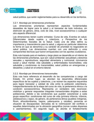 salud pública, que serán reglamentadas para su desarrollo en los territorios.
3.2.1 Abordaje por dimensiones prioritarias
Las dimensiones prioritarias representan aspectos fundamentales
deseables de lograr para la salud y el bienestar de todo individuo, sin
distinción de género, etnia, ciclo de vida, nivel socioeconómico o cualquier
otro aspecto diferencial.
Las dimensiones tienen cuatro entradas: Curso de vida, Eventos en salud,
Diferenciales desde sujetos y colectivos, y Perspectiva de los
Determinantes Sociales de la Salud. Cada una de ellas define su
importancia y trascendencia para la salud, y alguna en particular determina
la forma en que se denomina y su carácter de prioridad no negociable en
salud pública. Las dimensiones cuentan con una definición y unos
componentes técnicos que fueron enriquecidos con los aportes ciudadanos.
Esta ruta trazada para el mediano y largo plazo se desarrolla en el interior de
las dimensiones prioritarias, que son: salud ambiental; sexualidad y derechos
sexuales y reproductivos; seguridad alimentaria y nutricional; convivencia
social y salud mental; vida saludable y enfermedades transmisibles; vida
saludable y condiciones no transmisibles; salud pública en emergencias y
desastres; y salud en el entorno laboral.
3.2.2 Abordaje por dimensiones transversales
Esta ruta hace referencia al desarrollo de las competencias a cargo del
Estado. En primer lugar, se abordan los desarrollos diferenciales
específicos de los sujetos y colectivos, y se reúnen los aspectos requeridos
para lograr bienestar y calidad de vida entre la población colombiana,
independientemente de la etapa del curso de vida, la pertenencia étnica o la
condición socioeconómica. Representa un verdadero reto reconocer,
visibilizar y generar respuestas integrales transectoriales dirigidas a estas
poblaciones, debido a las condiciones que pueden caracterizar a cada
grupo específico: condiciones del curso de vida (primera infancia, infancia,
adolescencia y vejez), de género, de pertenencia étnica (pueblos indígenas,
Rrom, afrocolombianos, negros, palanqueros y raizales), personas en
situación de discapacidad, derivadas de la victimización del conflicto o
aquellas determinadas por la ubicación geográfica (zonas rurales dispersas
o asentamientos). En segundo lugar, se aborda el fortalecimiento
 