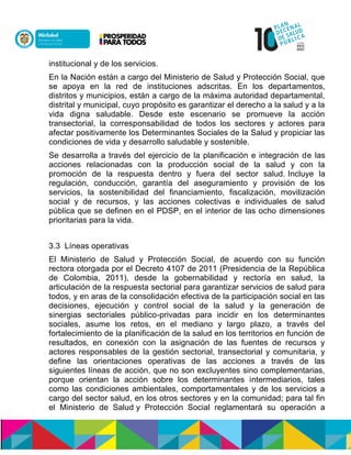 institucional y de los servicios.
En la Nación están a cargo del Ministerio de Salud y Protección Social, que
se apoya en la red de instituciones adscritas. En los departamentos,
distritos y municipios, están a cargo de la máxima autoridad departamental,
distrital y municipal, cuyo propósito es garantizar el derecho a la salud y a la
vida digna saludable. Desde este escenario se promueve la acción
transectorial, la corresponsabilidad de todos los sectores y actores para
afectar positivamente los Determinantes Sociales de la Salud y propiciar las
condiciones de vida y desarrollo saludable y sostenible.
Se desarrolla a través del ejercicio de la planificación e integración de las
acciones relacionadas con la producción social de la salud y con la
promoción de la respuesta dentro y fuera del sector salud. Incluye la
regulación, conducción, garantía del aseguramiento y provisión de los
servicios, la sostenibilidad del financiamiento, fiscalización, movilización
social y de recursos, y las acciones colectivas e individuales de salud
pública que se definen en el PDSP, en el interior de las ocho dimensiones
prioritarias para la vida.
3.3 Líneas operativas
El Ministerio de Salud y Protección Social, de acuerdo con su función
rectora otorgada por el Decreto 4107 de 2011 (Presidencia de la República
de Colombia, 2011), desde la gobernabilidad y rectoría en salud, la
articulación de la respuesta sectorial para garantizar servicios de salud para
todos, y en aras de la consolidación efectiva de la participación social en las
decisiones, ejecución y control social de la salud y la generación de
sinergias sectoriales público-privadas para incidir en los determinantes
sociales, asume los retos, en el mediano y largo plazo, a través del
fortalecimiento de la planificación de la salud en los territorios en función de
resultados, en conexión con la asignación de las fuentes de recursos y
actores responsables de la gestión sectorial, transectorial y comunitaria, y
define las orientaciones operativas de las acciones a través de las
siguientes líneas de acción, que no son excluyentes sino complementarias,
porque orientan la acción sobre los determinantes intermediarios, tales
como las condiciones ambientales, comportamentales y de los servicios a
cargo del sector salud, en los otros sectores y en la comunidad; para tal fin
el Ministerio de Salud y Protección Social reglamentará su operación a
 