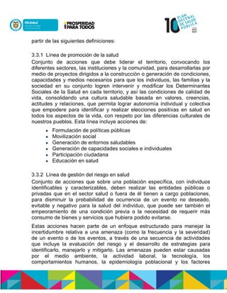 partir de las siguientes definiciones:
3.3.1 Línea de promoción de la salud
Conjunto de acciones que debe liderar el territorio, convocando los
diferentes sectores, las instituciones y la comunidad, para desarrollarlas por
medio de proyectos dirigidos a la construcción o generación de condiciones,
capacidades y medios necesarios para que los individuos, las familias y la
sociedad en su conjunto logren intervenir y modificar los Determinantes
Sociales de la Salud en cada territorio, y así las condiciones de calidad de
vida, consolidando una cultura saludable basada en valores, creencias,
actitudes y relaciones, que permita lograr autonomía individual y colectiva
que empodere para identificar y realizar elecciones positivas en salud en
todos los aspectos de la vida, con respeto por las diferencias culturales de
nuestros pueblos. Esta línea incluye acciones de:
 Formulación de políticas públicas
 Movilización social
 Generación de entornos saludables
 Generación de capacidades sociales e individuales
 Participación ciudadana
 Educación en salud
3.3.2 Línea de gestión del riesgo en salud
Conjunto de acciones que sobre una población específica, con individuos
identificables y caracterizables, deben realizar las entidades públicas o
privadas que en el sector salud o fuera de él tienen a cargo poblaciones,
para disminuir la probabilidad de ocurrencia de un evento no deseado,
evitable y negativo para la salud del individuo, que puede ser también el
empeoramiento de una condición previa o la necesidad de requerir más
consumo de bienes y servicios que hubiera podido evitarse.
Estas acciones hacen parte de un enfoque estructurado para manejar la
incertidumbre relativa a una amenaza (como la frecuencia y la severidad)
de un evento o de los eventos, a través de una secuencia de actividades
que incluye la evaluación del riesgo y el desarrollo de estrategias para
identificarlo, manejarlo y mitigarlo. Las amenazas pueden estar causadas
por el medio ambiente, la actividad laboral, la tecnología, los
comportamientos humanos, la epidemiología poblacional y los factores
 