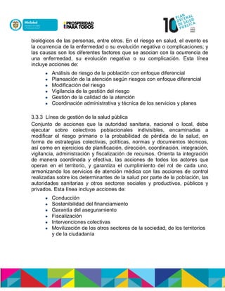 biológicos de las personas, entre otros. En el riesgo en salud, el evento es
la ocurrencia de la enfermedad o su evolución negativa o complicaciones; y
las causas son los diferentes factores que se asocian con la ocurrencia de
una enfermedad, su evolución negativa o su complicación. Esta línea
incluye acciones de:
 Análisis de riesgo de la población con enfoque diferencial
 Planeación de la atención según riesgos con enfoque diferencial
 Modificación del riesgo
 Vigilancia de la gestión del riesgo
 Gestión de la calidad de la atención
 Coordinación administrativa y técnica de los servicios y planes
3.3.3 Línea de gestión de la salud pública
Conjunto de acciones que la autoridad sanitaria, nacional o local, debe
ejecutar sobre colectivos poblacionales indivisibles, encaminadas a
modificar el riesgo primario o la probabilidad de pérdida de la salud, en
forma de estrategias colectivas, políticas, normas y documentos técnicos,
así como en ejercicios de planificación, dirección, coordinación, integración,
vigilancia, administración y fiscalización de recursos. Orienta la integración
de manera coordinada y efectiva, las acciones de todos los actores que
operan en el territorio, y garantiza el cumplimiento del rol de cada uno,
armonizando los servicios de atención médica con las acciones de control
realizadas sobre los determinantes de la salud por parte de la población, las
autoridades sanitarias y otros sectores sociales y productivos, públicos y
privados. Esta línea incluye acciones de:
 Conducción
 Sostenibilidad del financiamiento
 Garantía del aseguramiento
 Fiscalización
 Intervenciones colectivas
 Movilización de los otros sectores de la sociedad, de los territorios
y de la ciudadanía
 