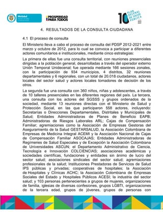 4. RESULTADOS DE LA CONSULTA CIUDADANA
4.1 El proceso de consulta
El Ministerio lleva a cabo el proceso de consulta del PDSP 2012-2021 entre
marzo y octubre de 2012, para lo cual se convoca a participar a diferentes
actores comunitarios e institucionales, mediante cinco estrategias:
La primera de ellas fue una consulta territorial, con reuniones presenciales
dirigidas a la población general, desarrolladas a través del operador externo
Unión Temporal Unidecenal; fue operada mediante 166 sesiones zonales,
con la participación de 934 municipios, 4 distritos, 32 reuniones
departamentales y 6 regionales, con un total de 20.018 ciudadanos, actores
locales del sector salud y actores locales tomadores de decisión de los
otros.
La segunda fue una consulta con 360 niños, niñas y adolescentes, a través
de 10 talleres presenciales en las diferentes regiones del país. La tercera,
una consulta con los actores del SGSSS y grupos ordenados de la
sociedad, mediante 13 reuniones directas con el Ministerio de Salud y
Protección Social, en las que participaron 558 actores, incluyendo:
Secretarías o Direcciones Departamentales, Distritales y Municipales de
Salud; Entidades Administradoras de Planes de Beneficio EAPB;
Administradoras de Riesgos Laborales ARL; Cajas de Compensación
Familiar; agremiaciones como la Asociación de Empresas Gestoras del
Aseguramiento de la Salud GESTARSALUD, la Asociación Colombiana de
Empresas de Medicina Integral ACEMI y la Asociación Nacional de Cajas
de Compensación Familiar ASOCAJAS; Entidades Administradoras de
Regímenes de Salud Especiales y de Excepción la Asociación Colombiana
de Universidades ASCUN; el Departamento Administrativo de Ciencia,
Tecnología e Innovación COLCIENCIAS; asociaciones académicas y
sociedades científicas, fundaciones y entidades sin ánimo de lucro del
sector salud; asociaciones sindicales del sector salud; agremiaciones
profesionales de la salud; Instituciones Prestadoras de Servicios de Salud
IPS públicas y privadas; cooperativas de hospitales; la Asociación
de Hospitales y Clínicas ACHC; la Asociación Colombiana de Empresas
Sociales del Estado y Hospitales Públicos ACESI; la industria del sector
salud; y 103 personas pertenecientes a grupos de mujeres, organizaciones
de familia, iglesias de diversas confesiones, grupos LGBTI, organizaciones
de la tercera edad, grupos de jóvenes, grupos de personas con
 
