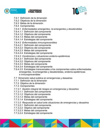 7.6.1 Definición de la dimensión
7.6.2 Objetivos de la dimensión
7.6.3 Metas de la dimensión
7.6.4 Componentes
7.6.4.1 Enfermedades emergentes, re-emergentes y desatendidas
7.6.4.1.1 Definición del componente
7.6.4.1.2 Objetivos del componente
7.6.4.1.3 Metas del componente
7.6.4.1.4 Estrategias del componente
7.6.4.2 Enfermedades inmunoprevenibles
7.6.4.2.1 Definición del componente
7.6.4.2.2 Objetivos del componente
7.6.4.2.3 Metas del componente
7.6.4.2.4 Estrategias del componente
7.6.4.3 Condiciones y situaciones endemo-epidémicas
7.6.4.3.1 Definición del componente
7.6.4.3.2 Objetivos del componente
7.6.4.3.3 Metas del componente
7.6.4.3.4 Estrategias del componente
7.6.4.3.5 Estrategias transversales a los componentes sobre enfermedades
emergentes, re-emergentes y desatendidas, endemo-epidémicas
e inmunoprevenibles
7.7 Dimensión salud pública en emergencias y desastres
7.7.1 Definición de la dimensión
7.7.2 Objetivo de la dimensión
7.7.3 Componentes
7.7.3.1 Gestión integral de riesgos en emergencias y desastres
7.7.3.1.1 Definición del componente
7.7.3.1.2 Objetivos del componente
7.7.3.1.3 Metas del componente
7.7.3.1.4 Estrategias del componente
7.7.3.2 Respuesta en salud ante situaciones de emergencias y desastres
7.7.3.2.1 Definición del componente
7.7.3.2.2 Objetivo del componente
7.7.3.2.3 Metas del componente
7.7.3.2.4 Estrategias del componente
 