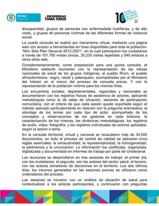 discapacidad, grupos de personas con enfermedade huérfanas, y de alto
costo, y grupos de personas víctimas de las diferentes formas de violencia
social.
La cuarta consulta se realizó por mecanismo virtual, mediante una página
web con acceso a herramientas en línea disponibles para toda la población:
“Mini Sitio Plan Decenal 2012-2021”, en la cual participaron los ciudadanos
a través de 101.765 visitas únicas, 30.235 visitas repetidas y 540 enlaces a
otros sitios web.
Complementariamente, como preparación para una quinta consulta, el
Ministerio adelantó reuniones con la representación de las mesas
nacionales de salud de los grupos indígenas, el pueblo Rrom, el pueblo
afrocolombiano, negro, raizal y palanquero, acompañadas por el Ministerio
del Interior en el marco del proceso de consulta previa. Y con la
representación de la población víctima para los mismos fines.
Los encuentros zonales, departamentales, regionales y nacionales se
documentaron con los registros físicos de asistencia de actores, aplicando
metodologías como la de salas de situación, sesiones de participación
comunitaria, con el criterio de que cada sesión quede soportada según el
método aplicado particularmente en relación con la pregunta orientadora, el
abordaje de los temas por cada tipo de actor, acompañado de los
conceptos y observaciones de los gestores en cada bitácora, la
caracterización de los mismos, las dinámicas metodológicas, los registros
de audio, video, fotografía, y los registros individuales de actores aplicados,
según la sesión o tema.
En la consulta territorial, virtual y nacional se recaudaron más de 34.000
documentos; en todo el proceso de control de calidad se aplicaron cinco
reglas esenciales: la exhaustividad, la representatividad, la homogeneidad,
la pertinencia y la univocación. La información fue codificada, organizada,
digitalizada y documentada en informes de trabajo por parte de Unidecenal.
Las reuniones se desarrollaron en tres sesiones de trabajo: el primer día,
con los ciudadanos; el segundo, con los actores del sector salud; el tercero,
con los actores tomadores de decisiones en el territorio. Los dos últimos
días, los insumos generados en las sesiones previas se utilizaron como
ordenadores del proceso.
Las sesiones se iniciaron con un análisis de situación de salud para
contextualizar a los actores participantes, y continuaron con preguntas
 