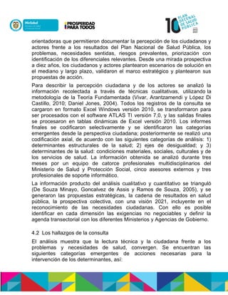 orientadoras que permitieron documentar la percepción de los ciudadanos y
actores frente a los resultados del Plan Nacional de Salud Pública, los
problemas, necesidades sentidas, riesgos prevalentes, priorización con
identificación de los diferenciales relevantes. Desde una mirada prospectiva
a diez años, los ciudadanos y actores plantearon escenarios de solución en
el mediano y largo plazo, validaron el marco estratégico y plantearon sus
propuestas de acción.
Para describir la percepción ciudadana y de los actores se analizó la
información recolectada a través de técnicas cualitativas, utilizando la
metodología de la Teoría Fundamentada (Vivar, Arantzamendi y López Di
Castillo, 2010; Daniel Jones, 2004). Todos los registros de la consulta se
cargaron en formato Excel Windows versión 2010, se transformaron para
ser procesados con el software ATLAS TI versión 7,0, y las salidas finales
se procesaron en tablas dinámicas de Excel versión 2010. Los informes
finales se codificaron selectivamente y se identificaron las categorías
emergentes desde la perspectiva ciudadana; posteriormente se realizó una
codificación axial, de acuerdo con las siguientes categorías de análisis: 1)
determinantes estructurales de la salud; 2) ejes de desigualdad; y 3)
determinantes de la salud: condiciones materiales, sociales, culturales y de
los servicios de salud. La información obtenida se analizó durante tres
meses por un equipo de catorce profesionales multidisciplinarios del
Ministerio de Salud y Protección Social, cinco asesores externos y tres
profesionales de soporte informático.
La información producto del análisis cualitativo y cuantitativo se trianguló
(De Souza Minayo, Goncalvez de Assis y Ramos de Souza, 2005), y se
generaron las propuestas estratégicas, la cadena de resultados en salud
pública, la prospectiva colectiva, con una visión 2021, incluyente en el
reconocimiento de las necesidades ciudadanas. Con ello es posible
identificar en cada dimensión las exigencias no negociables y definir la
agenda transectorial con los diferentes Ministerios y Agencias de Gobierno.
4.2 Los hallazgos de la consulta
El análisis muestra que la lectura técnica y la ciudadana frente a los
problemas y necesidades de salud, convergen. Se encuentran las
siguientes categorías emergentes de acciones necesarias para la
intervención de los determinantes, así:
 