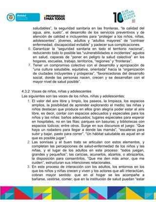 saludables”, la seguridad sanitaria en las fronteras, “la calidad del
agua, aire, suelo”, el desarrollo de los servicios preventivos y de
atención de calidad e incluyentes para “proteger a los niños, niñas,
adolescentes”, jóvenes, adultos y “adultos mayores” de “contraer
enfermedad, discapacidad evitable” y padecer sus complicaciones.
6. Garantizar la “seguridad sanitaria en todo el territorio nacional”,
reduciendo todo lo posible las “vulnerabilidades e incidentes” agudos
en salud, capaces de “poner en peligro la salud colectiva” en los
hogares, escuelas, trabajo, territorios, “regiones” y “fronteras”.
7. Tener un compromiso colectivo con el desarrollo y apropiación de
“una cultura saludable, equitativa, orientada” hacia la “organización
de ciudades incluyentes y prósperas”, “favorecedoras del desarrollo
social, donde las personas nacen, crecen y se desarrollan con el
mayor nivel de salud posible”.
4.3.2 Voces de niños, niñas y adolescentes
Las siguientes son las voces de los niños, niñas y adolescentes:
1. El valor del aire libre y limpio, los paseos, la limpieza, los espacios
amplios, la posibilidad de aprender explorando el medio; las niñas y
niños destacan que produce en ellos gran alegría poder estar al aire
libre, es decir, contar con espacios adecuados y especiales para los
niños y las niñas: baños adecuados; lugares especiales para esperar
en hospitales, no en las filas; parques sin basuras; y bibliotecas con
espacios lúdicos; entre otros. Surge en sus discursos el juego: “Que
haya un rodadero para llegar a donde las mamás”, “escaleras para
subir y bajar, pasto para correr”. “Un hábitat saludable es aquel en el
que es posible jugar”.
2. Las sonrisas y el buen trato se articulan con estos elementos, y
completan las percepciones de salud-enfermedad de los niños y las
niñas, y el lugar de los adultos en este proceso: “todos juegan,
grandes y pequeños”; las caricias, acunarlos, alzarlos, o abrazarlos,
la disposición para consentirlos, “Que me den más amor, que me
cuiden”, estructuran sus intenciones relacionales.
3. En este proceso de interacción con los adultos, los entornos en los
que los niños y niñas crecen y viven y los actores que allí interactúan,
cobran mayor sentido: que en el hogar se les acompañe a
bañarse, vestirse, comer; que en la institución de salud puedan “estar
 