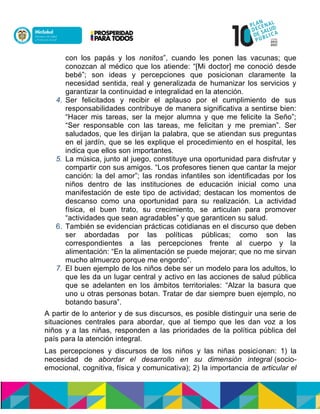 con los papás y los nonitos”, cuando les ponen las vacunas; que
conozcan al médico que los atiende: “[Mi doctor] me conoció desde
bebé”; son ideas y percepciones que posicionan claramente la
necesidad sentida, real y generalizada de humanizar los servicios y
garantizar la continuidad e integralidad en la atención.
4. Ser felicitados y recibir el aplauso por el cumplimiento de sus
responsabilidades contribuye de manera significativa a sentirse bien:
“Hacer mis tareas, ser la mejor alumna y que me felicite la Seño”;
“Ser responsable con las tareas, me felicitan y me premian”. Ser
saludados, que les dirijan la palabra, que se atiendan sus preguntas
en el jardín, que se les explique el procedimiento en el hospital, les
indica que ellos son importantes.
5. La música, junto al juego, constituye una oportunidad para disfrutar y
compartir con sus amigos. “Los profesores tienen que cantar la mejor
canción: la del amor”; las rondas infantiles son identificadas por los
niños dentro de las instituciones de educación inicial como una
manifestación de este tipo de actividad; destacan los momentos de
descanso como una oportunidad para su realización. La actividad
física, el buen trato, su crecimiento, se articulan para promover
“actividades que sean agradables” y que garanticen su salud.
6. También se evidencian prácticas cotidianas en el discurso que deben
ser abordadas por las políticas públicas; como son las
correspondientes a las percepciones frente al cuerpo y la
alimentación: “En la alimentación se puede mejorar; que no me sirvan
mucho almuerzo porque me engordo”.
7. El buen ejemplo de los niños debe ser un modelo para los adultos, lo
que les da un lugar central y activo en las acciones de salud pública
que se adelanten en los ámbitos territoriales: “Alzar la basura que
uno u otras personas botan. Tratar de dar siempre buen ejemplo, no
botando basura”.
A partir de lo anterior y de sus discursos, es posible distinguir una serie de
situaciones centrales para abordar, que al tiempo que les dan voz a los
niños y a las niñas, responden a las prioridades de la política pública del
país para la atención integral.
Las percepciones y discursos de los niños y las niñas posicionan: 1) la
necesidad de abordar el desarrollo en su dimensión integral (socio-
emocional, cognitiva, física y comunicativa); 2) la importancia de articular el
 