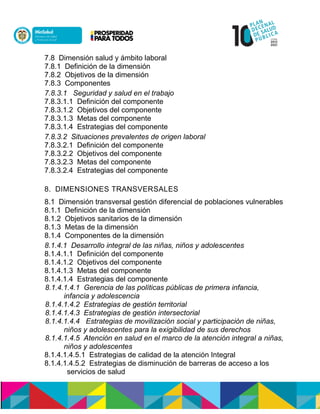 7.8 Dimensión salud y ámbito laboral
7.8.1 Definición de la dimensión
7.8.2 Objetivos de la dimensión
7.8.3 Componentes
7.8.3.1 Seguridad y salud en el trabajo
7.8.3.1.1 Definición del componente
7.8.3.1.2 Objetivos del componente
7.8.3.1.3 Metas del componente
7.8.3.1.4 Estrategias del componente
7.8.3.2 Situaciones prevalentes de origen laboral
7.8.3.2.1 Definición del componente
7.8.3.2.2 Objetivos del componente
7.8.3.2.3 Metas del componente
7.8.3.2.4 Estrategias del componente
8. DIMENSIONES TRANSVERSALES
8.1 Dimensión transversal gestión diferencial de poblaciones vulnerables
8.1.1 Definición de la dimensión
8.1.2 Objetivos sanitarios de la dimensión
8.1.3 Metas de la dimensión
8.1.4 Componentes de la dimensión
8.1.4.1 Desarrollo integral de las niñas, niños y adolescentes
8.1.4.1.1 Definición del componente
8.1.4.1.2 Objetivos del componente
8.1.4.1.3 Metas del componente
8.1.4.1.4 Estrategias del componente
8.1.4.1.4.1 Gerencia de las políticas públicas de primera infancia,
infancia y adolescencia
8.1.4.1.4.2 Estrategias de gestión territorial
8.1.4.1.4.3 Estrategias de gestión intersectorial
8.1.4.1.4.4 Estrategias de movilización social y participación de niñas,
niños y adolescentes para la exigibilidad de sus derechos
8.1.4.1.4.5 Atención en salud en el marco de la atención integral a niñas,
niños y adolescentes
8.1.4.1.4.5.1 Estrategias de calidad de la atención Integral
8.1.4.1.4.5.2 Estrategias de disminución de barreras de acceso a los
servicios de salud
 