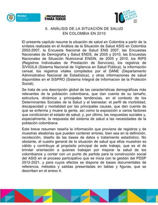 5. ANÁLISIS DE LA SITUACIÓN DE SALUD
EN COLOMBIA EN 2010
El presente capítulo resume la situación de salud en Colombia a partir de la
síntesis realizada en el Análisis de la Situación de Salud ASIS en Colombia
2002-2007, la Encuesta Nacional de Salud ENS 2007, las Encuestas
Nacionales de Demografía y Salud ENDS, de 2005 y 2010, las Encuestas
Nacionales de Situación Nutricional ENSIN, de 2005 y 2010, los RIPS
(Registros Individuales de Prestación de Servicios), los registros de
SIVIGILA (Sistema Nacional de Vigilancia en Salud Pública), la información
censal, los registros vitales compilados por el DANE (Departamento
Administrativo Nacional de Estadística), y otras informaciones de salud
disponibles en el SISPRO (Sistema Integral de Informacion de la Proteción
Social).
Se trata de una descripción global de las características demográficas más
relevantes de la población colombiana, que dan cuenta de su tamaño,
estructura, dinámica y principales tendencias, en el contexto de los
Determinantes Sociales de la Salud y el bienestar; el perfil de morbilidad,
discapacidad y mortalidad por las principales causas, que dan cuenta de
qué se enferma y muere la gente, así como la exposición a varios factores
que condicionan el estado de salud; y, por último, las respuestas sociales y,
especialmente, la respuesta del sistema de salud a las necesidades de la
población colombiana.
Este breve resumen reseña la información que proviene de registros y de
muestras aleatorias que pueden contener errores, bien sea en la definición,
recolección, diseño de las bases de datos o tratamiento estadístico. No
obstante, el cuadro general de la situación de salud que ellos muestran es
válido y contribuye al propósito principal de este trabajo, que es el de
brindar orientación a quienes trabajan por mejorar la salud de los
colombianos y contar con un punto de partida para la construcción social
del ASIS en el proceso participativo que se inicia con la gestión del PDSP
2012-2021, y para cuyos efectos se dispone de bases documentales de
referencia, métodos y salidas presentadas en tablas y figuras, que se
describen en el anexo 4.
 