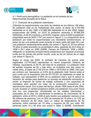 5.1 Perfil socio-demográfico: La población en el contexto de los
Determinantes Sociales de la Salud
5.1.1 Evolución de la población colombiana
Colombia ha experimentado una serie de cambios en los últimos 100 años.
Su población total se ha multiplicado diez veces, al pasar de 4’144.000
habitantes en el año 1905 a 41’468.384 habitantes en el año 2005. Según
proyecciones del DANE, en 2010 la población ascendía a 45’508.205
habitantes, el 49,4% hombres y el 50,6% mujeres; para el 2020 la población
proyectada será de 50’911.747 (ver anexo 4, figura 1). La composición de la
población por edad ha experimentado una importante transformación, al
pasar de ser una población joven durante la mayor parte del siglo XX a ser
una población moderadamente adulta (ver anexo 4, figura 2). En los últimos
70 años la edad promedio ha aumentado 6 años, pasando de 23,2 años en
1938 a 29,1 años en 2005 (DANE, Censos de Población 1938 y 2005),
reflejando un acelerado envejecimiento poblacional con respecto al proceso
vivido por los países del primer mundo, pues se dio en menos de un siglo
(ver anexo 4, figura 3).
Según el censo del 2005, la cantidad de menores de quince años
registrados (12’743.820) representan la menor proporción histórica de
infantes, equivalente al 30,7% del total de la población. La población total
de adultos mayores de 60 y más años, se multiplicó casi dos veces en
veinte años, al pasar de 2’142.219 en 1985 a 3’815.453 en 2005; cifra que,
por primera vez, representa un 8,9% de la población total. Nunca antes el
país contó con la importante cifra de 25’772.251 de habitantes en edad de
trabajar, que representan el 60% de su población total y que lo coloca en
situación de ventaja para apalancar un proceso de desarrollo económico y
social, al disponer de fuerza de trabajo suficiente y con capacidad de
reemplazo para atender los retos de la producción económica y la
reproducción social. Con el paso del tiempo, desde 1938 hasta el año 2005,
el país muestra un cambio progresivo desde una población muy joven hacia
otra con una proporción considerable en las edades intermedias y
avanzadas de la vida. De mantenerse la tendencia de crecimiento de la
población, entre el 2015 y 2020 el país tendrá una población cercana a los
50 millones de personas, con un 25% de menores de 15 años y un 12% de
adultos mayores de 60 años, para un índice de dependencia de 60
personas, entre menores de 15 años y mayores de 60, por cada 100
personas entre 15 y 59 años (ver anexo 4, tabla 1) (DANE, Conciliación
 