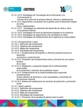 8.1.4.1.4.5.3 Estrategias de Tecnologías de la Información y la
Comunicación al
servicio de la salud de la primera infancia, infancia y adolescencia
8.1.4.1.4.6 Seguimiento y evaluación de la gestión para el desarrollo integral
de niñas,
niños y adolescentes
8.1.4.1.4.6.1 Estrategias de valoración del desarrollo de niñas y niños
en la primera infancia
8.1.4.1.4.6.2 Estrategias de toma de decisiones basadas en la evidencia
8.1.4.1.4.6.3 Estrategias de seguimiento a los resultados en salud
8.1.4.1.4.6.4 Estrategias de fortalecimiento de la vigilancia en salud pública
8.1.4.2 Envejecimiento y vejez
8.1.4.2.1 Definición del componente
8.1.4.2.2 Objetivos del componente
8.1.4.2.3 Metas del componente
8.1.4.2.4 Estrategias del componente
8.1.4.2.4.1 Envejecimiento demográfico y dinámica poblacional para el
desarrollo
económico y social del país
8.1.4.2.4.2 Promoción del envejecimiento activo y fomento de una cultura
positiva
de la vejez
8.1.4.2.4.3 Adaptación y respuesta integral de la institucionalidad
responsable
de la protección y atención de la población mayor
8.1.4.2.4.4 Fortalecimiento de la institucionalidad para responder
equitativamente
al goce efectivo de derechos y a las necesidades y demandas de
las personas mayores
8.1.4.2.4.5 Sistema de calidad para los servicios de protección y promoción
social
8.1.4.3 Salud y género
8.1.4.3.1 Definición del componente
8.1.4.3.2 Objetivos del componente
8.1.4.3.3 Meta del componente
8.1.4.3.4 Estrategias del componente
8.1.4.3.4.1 Promoción de la equidad de género para la salud
 