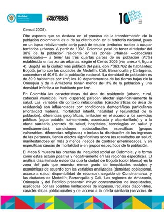 Censal 2005).
Otro aspecto que se destaca en el proceso de la transformación de la
población colombiana es el de su distribución en el territorio nacional, pues
en un lapso relativamente corto pasó de ocupar territorios rurales a ocupar
territorios urbanos. A partir de 1938, Colombia pasó de tener alrededor del
30% de la población residente en las zonas urbanas —cabeceras
municipales— a tener las tres cuartas partes de su población (75%)
establecida en las zonas urbanas, según el Censo 2005 (ver anexo 4, figura
4). Bogotá es la ciudad más poblada del país, con 7’363.782 de habitantes;
Bogotá, junto con las ciudades de Medellín, Cali, Barranquilla y Cartagena,
concentran el 40,6% de la población nacional. La densidad de población es
de 39,9 habitantes por km2
; los 10 departamentos de las tierras bajas de la
Orinoquia y de la Amazonia tienen menos del 3% de la población y una
densidad inferior a un habitante por km2
.
En Colombia las características del área de residencia (urbano, rural,
cabecera municipal, rural disperso) parecen afectar significativamente la
salud. Las variables de contexto relacionadas (características de área de
residencia) son influenciadas por condiciones demográficas particulares
(mortalidad materna, mortalidad infantil, natalidad y fecundidad de la
población), diferencias geográficas, limitación en el acceso a los servicios
públicos (agua potable, saneamiento, acueducto y alcantarillado) y a la
oferta sanitaria (centros de salud, hospitales, tecnologías en salud y
medicamentos), condiciones socioculturales específicas (grupos
vulnerables, diferencias religiosas) e incluso la distribución de los ingresos
de las personas, tienen efectos significativos sobre los resultados en salud,
manifestándose en más o menos riesgos de contraer enfermedades, y en
específicas causas de mortalidad o en grupos específicos de la población.
El Mapa 5 muestra las brechas de inequidad social en Colombia, y la forma
como estas actúan positiva y negativamente en las regiones específicas. El
análisis discriminado evidencia que la ciudad de Bogotá (color blanco) es la
zona del país que muestra menor grado de inequidades sociales y
económicas de acuerdo con las variables analizadas (densidad poblacional,
acceso a salud, disponibilidad de recursos), seguido de Cundinamarca, y
las ciudades de Medellín, Barranquilla y Cali. Las regiones de Amazonia,
Orinoquia y del Pacífico presentan mayor concentración de inequidades,
explicadas por las posibles limitaciones de ingresos, recursos disponibles,
características poblacionales y de acceso a la oferta sanitaria (servicios de
 
