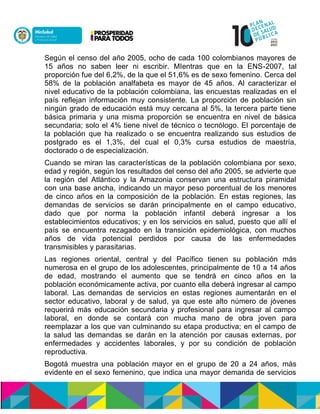 Según el censo del año 2005, ocho de cada 100 colombianos mayores de
15 años no saben leer ni escribir. MIentras que en la ENS-2007, tal
proporción fue del 6,2%, de la que el 51,6% es de sexo femenino. Cerca del
58% de la población analfabeta es mayor de 45 años. Al caracterizar el
nivel educativo de la población colombiana, las encuestas realizadas en el
país reflejan información muy consistente. La proporción de población sin
ningún grado de educación está muy cercana al 5%, la tercera parte tiene
básica primaria y una misma proporción se encuentra en nivel de básica
secundaria; solo el 4% tiene nivel de técnico o tecnólogo. El porcentaje de
la población que ha realizado o se encuentra realizando sus estudios de
postgrado es el 1,3%, del cual el 0,3% cursa estudios de maestría,
doctorado o de especialización.
Cuando se miran las características de la población colombiana por sexo,
edad y región, según los resultados del censo del año 2005, se advierte que
la región del Atlántico y la Amazonia conservan una estructura piramidal
con una base ancha, indicando un mayor peso porcentual de los menores
de cinco años en la composición de la población. En estas regiones, las
demandas de servicios se darán principalmente en el campo educativo,
dado que por norma la población infantil deberá ingresar a los
establecimientos educativos; y en los servicios en salud, puesto que allí el
país se encuentra rezagado en la transición epidemiológica, con muchos
años de vida potencial perdidos por causa de las enfermedades
transmisibles y parasitarias.
Las regiones oriental, central y del Pacífico tienen su población más
numerosa en el grupo de los adolescentes, principalmente de 10 a 14 años
de edad, mostrando el aumento que se tendrá en cinco años en la
población económicamente activa, por cuanto ella deberá ingresar al campo
laboral. Las demandas de servicios en estas regiones aumentarán en el
sector educativo, laboral y de salud, ya que este alto número de jóvenes
requerirá más educación secundaria y profesional para ingresar al campo
laboral, en donde se contará con mucha mano de obra joven para
reemplazar a los que van culminando su etapa productiva; en el campo de
la salud las demandas se darán en la atención por causas externas, por
enfermedades y accidentes laborales, y por su condición de población
reproductiva.
Bogotá muestra una población mayor en el grupo de 20 a 24 años, más
evidente en el sexo femenino, que indica una mayor demanda de servicios
 