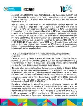 de salud para atender la etapa reproductiva de la mujer, pero también una
mayor demanda de empleo en el sector productivo, pues se cuenta con
mucha mano de obra joven para enfrentar las demandas del sistema
económico actual.
Por su parte, la estructura de la composición familiar también ha
evolucionado a lo largo del tiempo. Según la ENDS 2010, del total de
hogares, el 43% son hogares nucleares completos; el 12% son nucleares
incompletos, donde falta el padre o la madre; el 14% son hogares de familia
extensa; el 10% son familias extensas incompletas, en donde falta alguno
de los cónyuges del jefe de familia. Una característica preponderante que
se viene observando es la feminización de la jefatura del hogar, con un
crecimiento continuo que se registra en menos del 25% en 1995 al 34% en
2010 (ENDS 2010). Así mismo, entre 1995 y 2010 ha disminuido del 66 al
56% el número de niños y niñas menores de 15 años que viven con ambos
padres, lo que desde luego representa un desafío para el desarrollo integral
de la unidad básica de la sociedad.
5.1.3 Dinámica poblacional: fecundidad, mortalidad, envejecimiento y
migración
Frente al mundo, y frente a América Latina y El Caribe, Colombia vive un
proceso de plena transición demográfica, con una natalidad descendente y
una mortalidad moderada o baja, que no sigue el patrón de comportamiento
del modelo inicial descrito para los países desarrollados.
Como en otros países del contexto latinoamericano, desde la década de los
años setenta, Colombia viene presentando una tendencia descendente en
la fecundidad en todos los grupos de mujeres en edad fértil, de los 15 a los
49 años, con una reducción constante del índice sintético de fecundidad,
acercándose cada vez al nivel de remplazo, con 2,1 en la ENDS realizada
en 2010, pero con una resistencia a la baja en la fecundidad en
adolescentes (DANE 2005; ENDS 2010).
En efecto, mientras la fecundidad general disminuye, pasando de 91
nacimientos por cada mil mujeres a 74 nacimientos, entre 1990 y 2010, la
fecundidad específica para mujeres de 15 a 19 años ha presentado un
incremento cercano al 30%: del 70 por mil pasó al 90 por mil, entre 1990 y
2005; y aunque en 2010 disminuyó a 84 nacimientos por mil, el
comportamiento de la fecundidad adolescente muestra una tendencia a
 