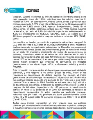 la región. Durante los últimos 30 años la población colombiana creció a una
tasa promedio anual de 1,69%, mientras que los adultos mayores lo
hicieron al 3,26%, en contraste con América Latina, donde la población total
creció en promedio 1,83% anual y la población mayor de 60 años a un ritmo
promedio de 2,89% anual (OPS, Agenda Envejecimiento, 2002). En el
último censo, en 2005, Colombia contaba con 3’777.900 adultos mayores
de 60 años, es decir, el 9,5% del total de la población, sobrepasando en
1,5% las proyecciones del CELADE (CELADE, 2005). Se espera que en
2020 esta proporción de adultos mayores esté en el orden del 12% (DANE,
2005).
Los cambios en la edad promedio de la población colombiana que pasó de
23,2 años en 1938 a 29,1 años en el 2005, aumentando 6 años, muestra el
aceleramiento del envejecimiento poblacional de Colombia con respecto al
proceso vivido por los países del primer mundo, pues se transitó en menos
de un siglo. El progresivo crecimiento del índice de envejecimiento es
evidente, observando cómo en el censo de 1938 existían en el país 7
adultos mayores de 60 años por cada 100 menores de 15 años, que para el
censo 2005 se incrementó a 21; es decir, por cada cinco jóvenes había un
adulto mayor, situación que evidencia la convivencia de múltiples
generaciones en un mismo hogar: niños, adolescentes, adultos y adultos
mayores.
Esta proporción creciente de los adultos mayores con respecto al total de la
población, y con respecto a los demás grupos de edad, incide en las
relaciones de dependencia de distinta manera. Por ejemplo, el índice
generacional de ancianos que representaba 732 personas de 35 a 64 años
que podrían hacerse cargo de una persona de 65 y más en el año 1938,
pasó a 471 en el censo de 2005. También es evidente cómo bajó el índice
de dependencia económica, al registrar 82 personas menores de 15 años o
mayores de 60 años, dependiendo de 100 personas económicamente
activas en 1938, a 59 personas en el 2005. En contraste, la relación de
dependencia demográfica de vejez muestra un tendencia creciente,
indicando que por cada 100 personas en edad económicamente activa
(entre 15 y 59 años) había 10 personas mayores en 1985 y 15 en 2005
(DANE, 2005).
Todos estos índices representan un gran impacto para las políticas
públicas, por las consecuencias económicas y sociales implícitas, dado que
a mayor proporción de personas adultas dependientes, mayor carga para la
 