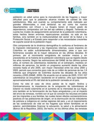 población en edad activa para la manutención de los hogares y mayor
dificultad para que la población alcance niveles de calidad de vida
satisfactorios. Más aún cuando su comportamiento está matizado por
grandes diferenciales a nivel territorial; es así como los nuevos
departamentos con Chocó y La Guajira tienen el mayor grado de
dependencia, comparados con los del eje cafetero y Bogotá. Teniendo en
cuenta los niveles de aseguramiento pensional de la población colombiana,
estos hechos tienen enormes repercusiones sociales, no solo en las
familias, sino también en la institucionalidad del sector de la Salud y la
Protección Social y el Estado para responder a las necesidades crecientes
de soporte social de la población mayor.
Otro componente de la dinámica demográfica lo conforma el fenómeno de
la migración internacional y las migraciones internas, cuyos impactos en
Colombia no están suficientemente dimensionados, pese a que son
fenómenos sociales de la mayor relevancia en las últimas décadas. El
primero, por el movimiento emigratorio de carácter masivo y sin
precedentes en la historia de la población colombiana que se registra desde
los años noventa. Según las estimaciones del DANE de los últimos quince
años, el número de colombianos residentes en el extranjero, medidos en
millones de personas, ha tenido un progresivo aumento desde los años
noventa hasta el año 2005, con mayor intensidad entre los años 2000 y
2005, periodo que concentra poco más de un millón de personas de los 1,6
millones que emigraron de Colombia durante las décadas de los años
noventa y 2000 (DANE, 2009). De acuerdo con el censo de 2005, 3’331.107
colombianos se encuentran residiendo en el exterior, cifra que representa
aproximadamente el 9% del total de la población censada en el país.
Como ha sido el caso de otros países de la región Andina y
Centroamericana, la importancia de la emigración de colombianos al
exterior no reside solamente en el aumento de la intensidad de sus flujos,
sino también en la feminización de los flujos emigratorios y en el impacto
del envío de remesas, nombre con el que se conocen los recursos enviados
por los migrantes a sus familias, las cuales tienen efectos socioeconómicos
positivos en las poblaciones de origen, en la disminución de los indicadores
de pobreza e indigencia en ciertas regiones del país, y en el mejoramiento
de las condiciones de vida en los hogares que tienen familiares en el
exterior, permitiéndoles financiar la educación, la salud y la alimentación
(Banco de la República, 2003). De hecho, en los últimos años, las remesas
 