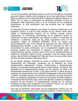 se han incrementado significativamente a través de infinidad de corredores
que unen origen y destino de los giradores; en el caso colombiano, durante
2008 se alcanzó la cifra récord de 4842,4 millones de dólares (Mejía et al.,
2009). Por su parte, la inmigración de población extranjera al país no
representa nada significativo, pero sí lo es el retorno de los emigrantes
colombianos, al cual contribuyen más los hombres que las mujeres
emigrados.
El segundo fenómeno migratorio que afecta la dinámica poblacional es la
migración interna, la cual ha sido marcada en los últimos veinte años,
debido al desplazamiento forzado por el conflicto armado interno,
ocasionando un crecimiento desordenado de la población urbana en
condiciones de alta vulnerabilidad, que afectan la salud y el bienestar de
individuos y colectivos, tanto de las áreas expulsoras como de las
receptoras. Según el CODHES (CODHES, 2012), se estima que
aproximadamente unos cinco millones de personas han sido víctimas del
desplazamiento forzado, y que más de 250 mil personas en 2011 se
encontraban en estas condiciones, con el consiguiente impacto para los
servicios sociales que demandan su atención y protección social. El
comportamiento espacial muestra que el 53% de los desplazamientos se
originan en Antioquia, Nariño, Cauca y Caquetá, y que son estas mismas
zonas, más el Distrito de Bogotá y el Valle del Cauca, las que reciben cerca
del 52% de estas personas. (Minsalud, 2012).
En las últimas décadas, Colombia ha vivido un conflicto armado interno,
caracterizado por homicidios, accidentes por la explosión de minas
antipersonales, desaparición forzada, confinamiento y desplazamiento
forzado, con grandes consecuencias para la salud pública. Los grupos más
afectados por el desplazamiento forzado son las mujeres, los niños y los
adolescentes menores de 14 años, y los grupos étnicos. A pesar de que la
cobertura de aseguramiento de la población desplazada oscila entre el 80%
y el 90%, el acceso efectivo a los servicios de salud es muy bajo (inferior al
40%). La dispersión geográfica, la presencia de grupos armados ilegales y
la debilidad institucional en salud, entre otros factores, impiden la prestación
oportuna de los servicios. El desplazamiento forzado por la violencia
constituye el factor más importante en la migración interna, con una cifra
acumulada de 4’667.942 de personas desplazadas.
Otro tipo de fenómeno relacionado con las migraciones internas son los
movimientos transfronterizos entre ciudades dormitorio y centros urbanos, y
 