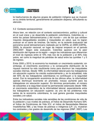 la trashumancia de algunos grupos de población indígena que se mueven
en su ámbito territorial, generalmente de población dispersa, dificultando su
atención.
5.2 Contexto socioeconómico
Ahora bien, en relación con el contexto socioeconómico, político y cultural
en el cual crece y se desarrolla la población colombiana, Colombia es —
entre los países latinoamericanos y del mundo— uno de los que exhiben
mayores desigualdades sociales e inequidades en salud, que no logran
avanzar en el cierre de brechas. De hecho, en la reciente evaluación del
panorama social latinoamericano realizado por la CEPAL en 2009 (CEPAL,
2009), la situación nacional, en lugar de mejorar empeoró en el periodo
2002-2007. Según esta evaluación, Colombia aparece con la peor
distribución del ingreso en la región —según los indicadores que diferencian
el nivel de ingresos entre el 10% más rico de la población y el 40% más
pobre, así como la magnitud de pérdidas de salud entre los quintiles 1 y 5
de ingreso.
Entre 2000 y 2010, la economía ha mostrado un crecimiento sostenido; sin
embargo, el crecimiento económico y la consecuente distribución de la
riqueza nacional ha sido insuficiente como para disminuir las inequidades
sociales internas. Desde 1995, la informalidad laboral para los trabajadores
sin educación superior ha crecido sustancialmente y, en la actualidad, más
del 50% de los trabajadores colombianos no contribuyen a la seguridad
social. Con la recuperación económica de los últimos años, la informalidad
apenas disminuyó levemente en promedio; incluso aumentó para los
trabajadores sin educación superior. En términos porcentuales, el número
de cotizantes a la seguridad social ha permanecido estancado desde 1996;
el crecimiento sistemático de la informalidad laboral, especialmente entre
los trabajadores sin educación superior, es uno de los problemas más
serios de la economía colombiana, lo cual genera grandes inequidades
sociales y en salud.
Entre los indicadores sociales más sensibles de las condiciones de vida de
la población y sus niveles de pobreza, el Índice de Desarrollo Humano IDH,
el Índice de Condiciones de Vida ICV, el índice de Necesidades Básicas
Insatisfechas NBI, y las líneas de pobreza e indigencia (LP, LI), muestran
los contrastes y los grados de desarrollo de las regiones (DNP, 2007). Los
 
