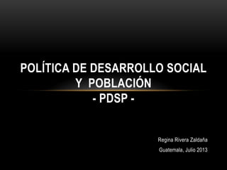 Regina Rivera Zaldaña
Guatemala, Julio 2013
POLÍTICA DE DESARROLLO SOCIAL
Y POBLACIÓN
- PDSP -
 