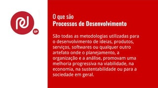 O que são
Processos de Desenvolvimento
São todas as metodologias utilizadas para
o desenvolvimento de ideias, produtos,
serviços, softwares ou qualquer outro
artefato onde o planejamento, a
organização e a análise, promovam uma
melhoria progressiva na viabilidade, na
economia, na sustentabilidade ou para a
sociedade em geral.
 