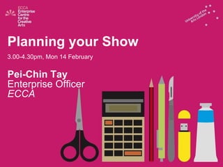 Planning your Show 3.00-4.30pm, Mon 14 February Pei-Chin Tay Enterprise Officer ECCA 
