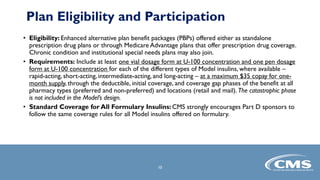 • Eligibility: Enhanced alternative plan benefit packages (PBPs) offered either as standalone
prescription drug plans or through Medicare Advantage plans that offer prescription drug coverage.
Chronic condition and institutional special needs plans may also join.
• Requirements: Include at least one vial dosage form at U-100 concentration and one pen dosage
form at U-100 concentration for each of the different types of Model insulins, where available –
rapid-acting, short-acting, intermediate-acting, and long-acting – at a maximum $35 copay for one-
month supply, through the deductible, initial coverage, and coverage gap phases of the benefit at all
pharmacy types (preferred and non-preferred) and locations (retail and mail). The catastrophic phase
is not included in the Model’s design.
• Standard Coverage for All Formulary Insulins: CMS strongly encourages Part D sponsors to
follow the same coverage rules for all Model insulins offered on formulary.
10
Plan Eligibility and Participation
 