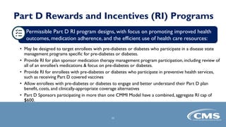 Part D Rewards and Incentives (RI) Programs
• May be designed to target enrollees with pre-diabetes or diabetes who participate in a disease state
management programs specific for pre-diabetes or diabetes.
• Provide RI for plan sponsor medication therapy management program participation, including review of
all of an enrollee’s medications & focus on pre-diabetes or diabetes.
• Provide RI for enrollees with pre-diabetes or diabetes who participate in preventive health services,
such as receiving Part D covered vaccines
• Allow enrollees with pre-diabetes or diabetes to engage and better understand their Part D plan
benefit, costs, and clinically-appropriate coverage alternatives
• Part D Sponsors participating in more than one CMMI Model have a combined, aggregate RI cap of
$600.
11
Permissible Part D RI program designs, with focus on promoting improved health
outcomes, medication adherence, and the efficient use of health care resources:
 