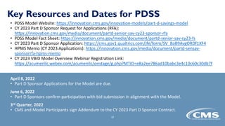 Key Resources and Dates for PDSS
• PDSS Model Website: https://innovation.cms.gov/innovation-models/part-d-savings-model
• CY 2023 Part D Sponsor Request for Applications (RFA):
https://innovation.cms.gov/media/document/partd-senior-sav-cy23-sponsor-rfa
• PDSS Model Fact Sheet: https://innovation.cms.gov/media/document/partd-senior-sav-cy23-fs
• CY 2023 Part D Sponsor Application: https://cms.gov1.qualtrics.com/jfe/form/SV_8oB9AvgORDf1XF4
• HPMS Memo (CY 2023 Applications): https://innovation.cms.gov/media/document/partd-sensav-
sponsorrfa-hpms-memo
• CY 2023 VBID Model Overview Webinar Registration Link:
https://acumenllc.webex.com/acumenllc/onstage/g.php?MTID=e8a2ee786ad10babc3e4c10c60c30db7f
April 8, 2022
• Part D Sponsor Applications for the Model are due.
June 6, 2022
• Part D Sponsors confirm participation with bid submission in alignment with the Model.
3rd Quarter, 2022
• CMS and Model Participants sign Addendum to the CY 2023 Part D Sponsor Contract.
15
 