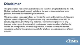 2
This presentation was current at the time it was published or uploaded onto the web.
Medicare policy changes frequently so links to the source documents have been
provided within the document for your reference.
This presentation was prepared as a service to the public and is not intended to grant
rights or impose obligations.This presentation may contain references or links to
statutes, regulations, or other policy materials.The information provided is only
intended to be a general summary. It is not intended to take the place of either the
written law or regulations.We encourage readers to review the specific statutes,
regulations, and other interpretive materials for a full and accurate statement of their
contents.
Disclaimer
 