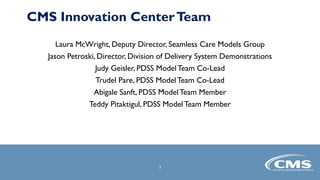 3
3
Laura McWright, Deputy Director, Seamless Care Models Group
Jason Petroski, Director, Division of Delivery System Demonstrations
Judy Geisler, PDSS Model Team Co-Lead
Trudel Pare, PDSS Model Team Co-Lead
Abigale Sanft, PDSS Model Team Member
Teddy Pitaktigul, PDSS Model Team Member
CMS Innovation CenterTeam
 
