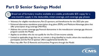 Part D Senior Savings Model
• Voluntary for eligible manufacturers, Part D sponsors, and beneficiaries for the 2023 plan year.
• Enhanced alternative standalone prescription drug plans (PDPs) and Medicare Advantage plans that
offer prescription drug coverage (MA-PDs).
• Address the current coverage gap financial disincentive in the manufacturer coverage gap discount
program outside the Model.
• Applies to enrollees who do not qualify for the Part D low-income subsidy.
• Limited to applicable drugs that are, or contain, a drug classified as insulin, where the manufacturer
participates and the Part D sponsor offers supplemental benefits for.
• Plans may offer Part D Rewards and Incentives Programs through the Model.
7
Broad set of formulary insulins available at a stable, predictable $35 copay for a
one-month’s supply in the deductible, initial coverage, and coverage gap phases
 