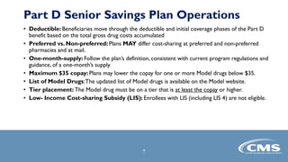 • Deductible: Beneficiaries move through the deductible and initial coverage phases of the Part D
benefit based on the total gross drug costs accumulated
• Preferred vs. Non-preferred: Plans MAY differ cost-sharing at preferred and non-preferred
pharmacies and at mail.
• One-month-supply: Follow the plan’s definition, consistent with current program regulations and
guidance, of a one-month’s supply.
• Maximum $35 copay: Plans may lower the copay for one or more Model drugs below $35.
• List of Model Drugs:The updated list of Model drugs is available on the Model website.
• Tier placement: The Model drug must be on a tier that is at least the copay or higher.
• Low- Income Cost-sharing Subsidy (LIS): Enrollees with LIS (including LIS 4) are not eligible.
9
Part D Senior Savings Plan Operations
 