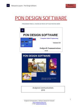 Manual de usuario – Pon Design Software.




     PON DESIGN SOFTWARE
                PROGRAMA PARA EL DISEÑO DE REDES OPTICAS PASIVAS WDM




                                   Aralyteck Communications
                                              2010



                   ____________________________________________________          1
                    Aralyteck Communications – Software solutions for networks
                                   http://aralyteck.jimdo.com
                                  E-mail: aralyteck@gmail.com
 