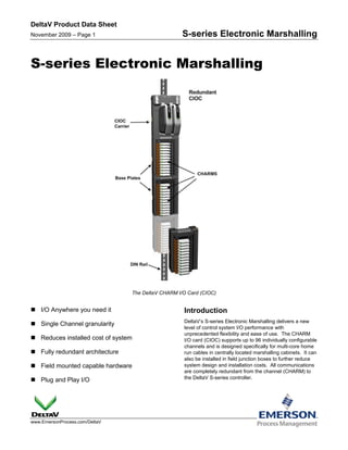DeltaV Product Data Sheet
November 2009 – Page 1                              S-series Electronic Marshalling


S-series Electronic Marshalling




                                 The DeltaV CHARM I/O Card (CIOC)


 I/O Anywhere you need it                          Introduction
                                                    DeltaV’s S-series Electronic Marshalling delivers a new
 Single Channel granularity
                                                    level of control system I/O performance with
                                                    unprecedented flexibility and ease of use. The CHARM
 Reduces installed cost of system                  I/O card (CIOC) supports up to 96 individually configurable
                                                    channels and is designed specifically for multi-core home
 Fully redundant architecture                      run cables in centrally located marshalling cabinets. It can
                                                    also be installed in field junction boxes to further reduce
 Field mounted capable hardware                    system design and installation costs. All communications
                                                    are completely redundant from the channel (CHARM) to
 Plug and Play I/O                                 the DeltaV S-series controller.




www.EmersonProcess.com/DeltaV
 