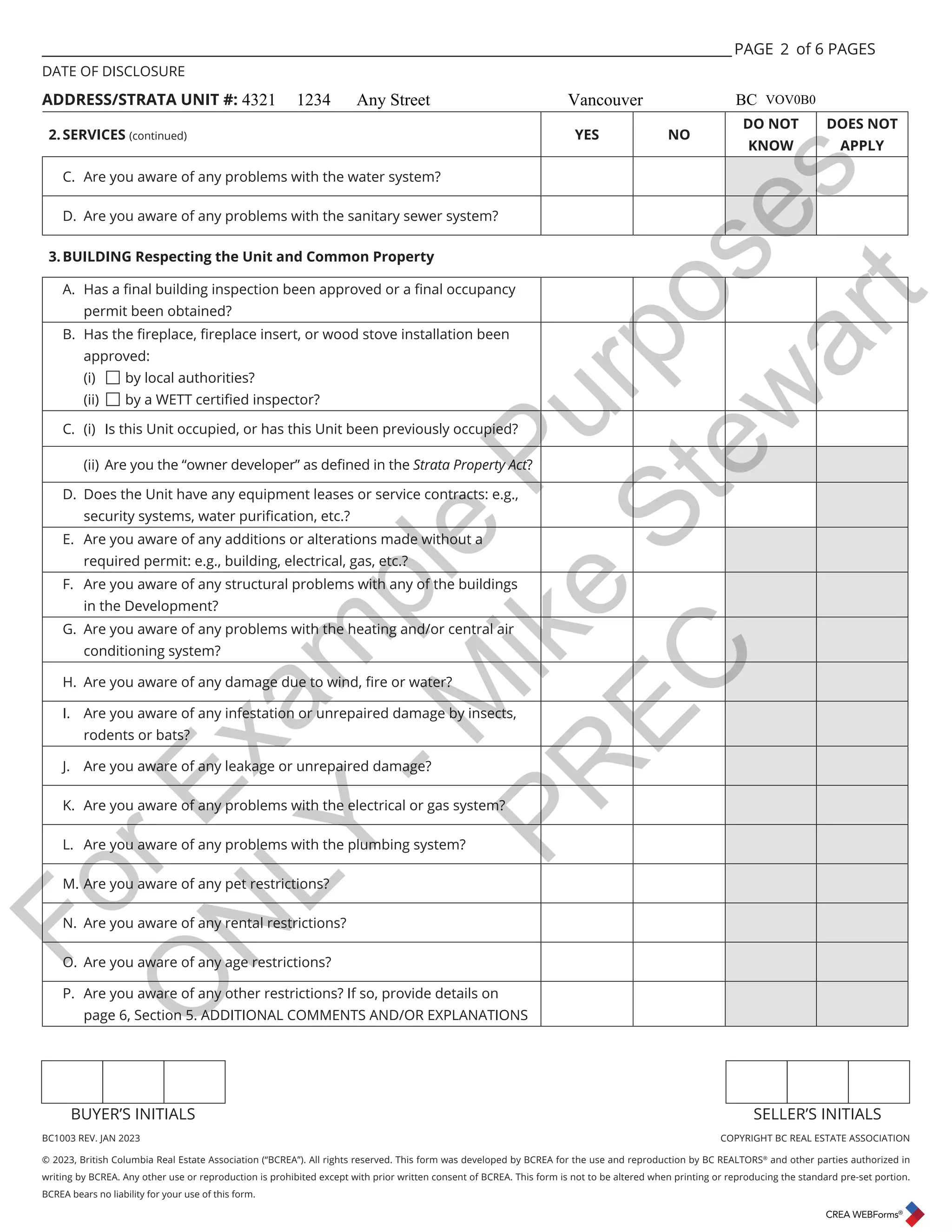 BC1003 REV. JAN 2023 COPYRIGHT BC REAL ESTATE ASSOCIATION
© 2023, British Columbia Real Estate Association (“BCREA”). All rights reserved. This form was developed by BCREA for the use and reproduction by BC REALTORS®
and other parties authorized in
writing by BCREA. Any other use or reproduction is prohibited except with prior written consent of BCREA. This form is not to be altered when printing or reproducing the standard pre-set portion.
BCREA bears no liability for your use of this form.
BUYER’S INITIALS SELLER’S INITIALS
___________________________________________________________________________________________________ PAGE of 6 PAGES
DATE OF DISCLOSURE
ADDRESS/STRATA UNIT #:
2.SERVICES (continued) YES NO
DO NOT
KNOW
DOES NOT
APPLY
C. Are you aware of any problems with the water system?
D. Are you aware of any problems with the sanitary sewer system?
3.BUILDING Respecting the Unit and Common Property
$ +DVDȴQDOEXLOGLQJLQVSHFWLRQEHHQDSSURYHGRUDȴQDORFFXSDQF
permit been obtained?
% +DVWKHȴUHSODFHȴUHSODFHLQVHUWRUZRRGVWRYHLQVWDOODWLRQEHHQ
approved:
(i) by local authorities?
(ii) ED:(77FHUWLȴHGLQVSHFWRU
C. (i) Is this Unit occupied, or has this Unit been previously occupied?
LL $UHRXWKHȊRZQHUGHYHORSHUȋDVGHȴQHGLQWKHStrata Property Act?
D. Does the Unit have any equipment leases or service contracts: e.g.,
VHFXULWVVWHPVZDWHUSXULȴFDWLRQHWF
E. Are you aware of any additions or alterations made without a
required permit: e.g., building, electrical, gas, etc.?
F. Are you aware of any structural problems with any of the buildings
in the Development?
G. Are you aware of any problems with the heating and/or central air
conditioning system?
+$UHRXDZDUHRIDQGDPDJHGXHWRZLQGȴUHRUZDWHU
I. Are you aware of any infestation or unrepaired damage by insects,
rodents or bats?
J. Are you aware of any leakage or unrepaired damage?
K. Are you aware of any problems with the electrical or gas system?
L. Are you aware of any problems with the plumbing system?
M. Are you aware of any pet restrictions?
N. Are you aware of any rental restrictions?
O. Are you aware of any age restrictions?
P. Are you aware of any other restrictions? If so, provide details on
page 6, Section 5. ADDITIONAL COMMENTS AND/OR EXPLANATIONS
2
4321 1234 Any Street Vancouver BC VOV0B0
F
o
r
E
x
a
m
p
l
e
P
u
r
p
o
s
e
s
O
N
L
Y
-
M
i
k
e
S
t
e
w
a
r
t
P
R
E
C
 