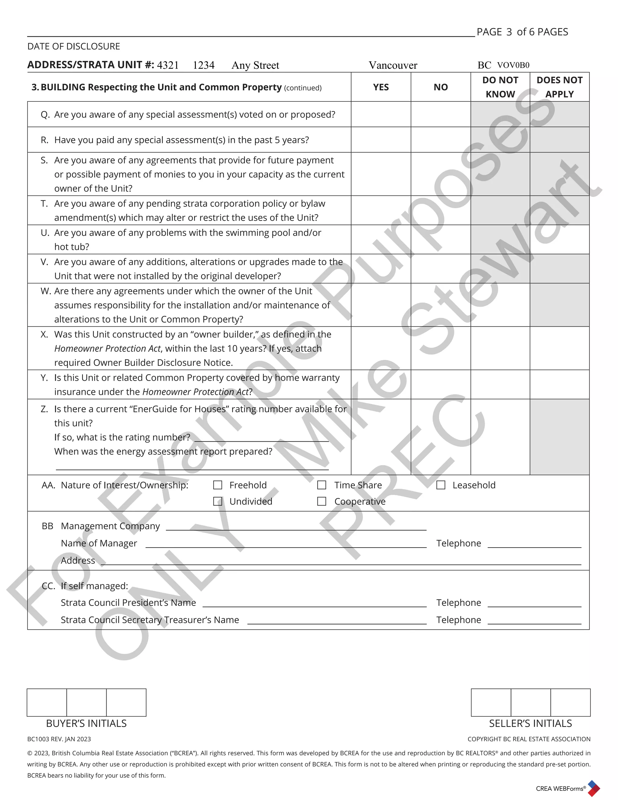 BC1003 REV. JAN 2023 COPYRIGHT BC REAL ESTATE ASSOCIATION
© 2023, British Columbia Real Estate Association (“BCREA”). All rights reserved. This form was developed by BCREA for the use and reproduction by BC REALTORS®
and other parties authorized in
writing by BCREA. Any other use or reproduction is prohibited except with prior written consent of BCREA. This form is not to be altered when printing or reproducing the standard pre-set portion.
BCREA bears no liability for your use of this form.
BUYER’S INITIALS SELLER’S INITIALS
___________________________________________________________________________________________________ PAGE of 6 PAGES
DATE OF DISCLOSURE
ADDRESS/STRATA UNIT #:
3.BUILDING Respecting the Unit and Common Property (continued) YES NO
DO NOT
KNOW
DOES NOT
APPLY
Q. Are you aware of any special assessment(s) voted on or proposed?
R. Have you paid any special assessment(s) in the past 5 years?
S. Are you aware of any agreements that provide for future payment
or possible payment of monies to you in your capacity as the current
owner of the Unit?
T. Are you aware of any pending strata corporation policy or bylaw
amendment(s) which may alter or restrict the uses of the Unit?
U. Are you aware of any problems with the swimming pool and/or
hot tub?
V. Are you aware of any additions, alterations or upgrades made to the
Unit that were not installed by the original developer?
W. Are there any agreements under which the owner of the Unit
assumes responsibility for the installation and/or maintenance of
alterations to the Unit or Common Property?
;:DVWKLV8QLWFRQVWUXFWHGEDQȊRZQHUEXLOGHUȋDVGHȴQHGLQWKH
Homeowner Protection Act, within the last 10 years? If yes, attach
required Owner Builder Disclosure Notice.
Y. Is this Unit or related Common Property covered by home warranty
insurance under the Homeowner Protection Act?
Z. Is there a current “EnerGuide for Houses” rating number available for
this unit?
If so, what is the rating number? _________________________________
When was the energy assessment report prepared?
___________________________________________________________________
AA. Nature of Interest/Ownership: 
Freehold 
Time Share 
Leasehold

Undivided 
Cooperative
BB Management Company ________________________________________________________________
Name of Manager _____________________________________________________________________ Telephone _______________________
Address ______________________________________________________________________________________________________________________
CC. If self managed:
Strata Council President’s Name _______________________________________________________ Telephone _______________________
Strata Council Secretary Treasurer’s Name ____________________________________________ Telephone _______________________
3
4321 1234 Any Street Vancouver BC VOV0B0
F
o
r
E
x
a
m
p
l
e
P
u
r
p
o
s
e
s
O
N
L
Y
-
M
i
k
e
S
t
e
w
a
r
t
P
R
E
C
 