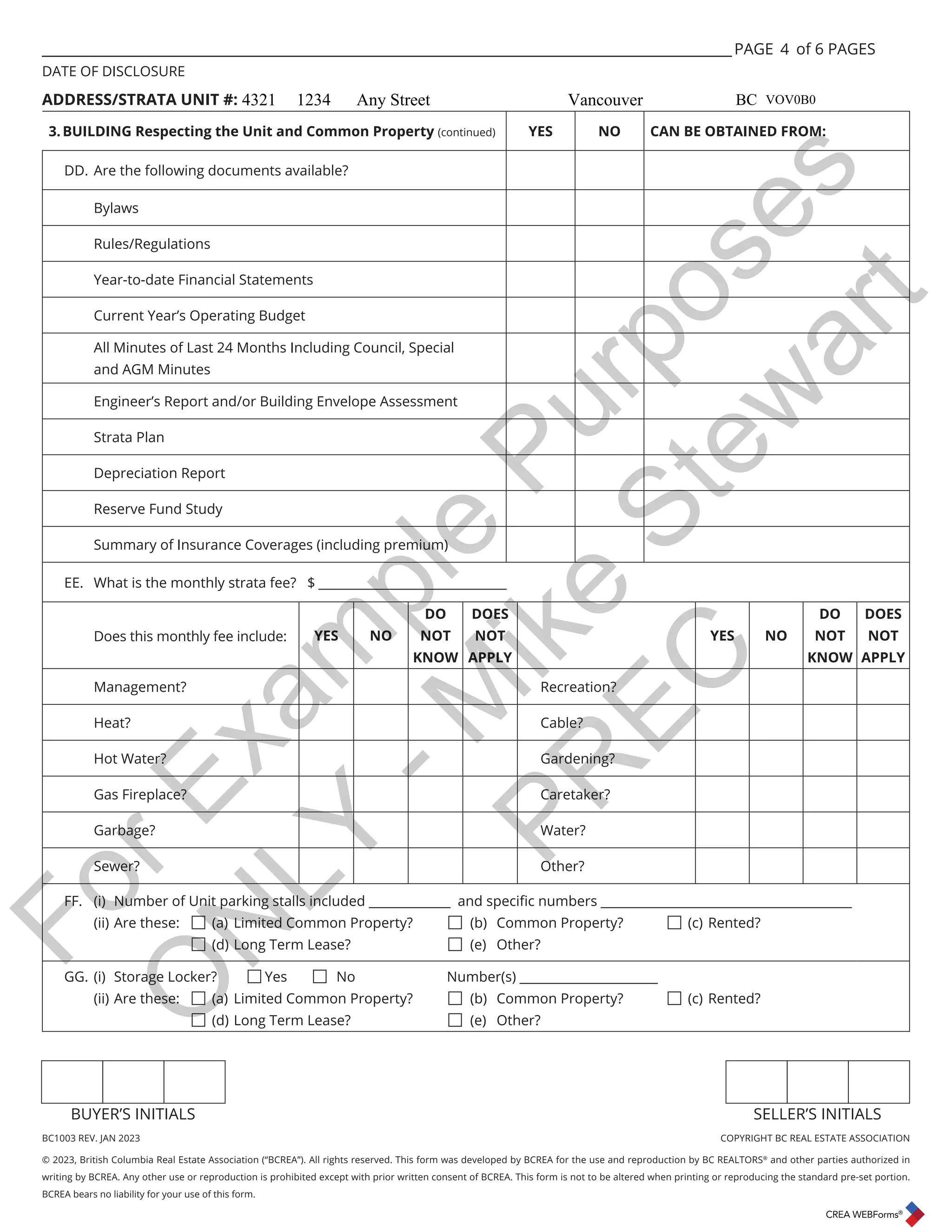 BC1003 REV. JAN 2023 COPYRIGHT BC REAL ESTATE ASSOCIATION
© 2023, British Columbia Real Estate Association (“BCREA”). All rights reserved. This form was developed by BCREA for the use and reproduction by BC REALTORS®
and other parties authorized in
writing by BCREA. Any other use or reproduction is prohibited except with prior written consent of BCREA. This form is not to be altered when printing or reproducing the standard pre-set portion.
BCREA bears no liability for your use of this form.
BUYER’S INITIALS SELLER’S INITIALS
___________________________________________________________________________________________________ PAGE of 6 PAGES
DATE OF DISCLOSURE
ADDRESS/STRATA UNIT #:
3.BUILDING Respecting the Unit and Common Property (continued) YES NO CAN BE OBTAINED FROM:
DD. Are the following documents available?
Bylaws
Rules/Regulations
Year-to-date Financial Statements
Current Year’s Operating Budget
All Minutes of Last 24 Months Including Council, Special
and AGM Minutes
Engineer’s Report and/or Building Envelope Assessment
Strata Plan
Depreciation Report
Reserve Fund Study
Summary of Insurance Coverages (including premium)
EE. What is the monthly strata fee? $ ______________________________
Does this monthly fee include: YES NO
DO
NOT
KNOW
DOES
NOT
APPLY
YES NO
DO
NOT
KNOW
DOES
NOT
APPLY
Management? Recreation?
Heat? Cable?
Hot Water? Gardening?
Gas Fireplace? Caretaker?
Garbage? Water?
Sewer? Other?
)) L 1XPEHURI8QLWSDUNLQJVWDOOVLQFOXGHGBBBBBBBBBBBBBDQGVSHFLȴFQXPEHUVBBBBBBBBBBBBBBBBBBBBBBBBBBBBBBBBBBBBBBBB
(ii) Are these: 
(a) Limited Common Property? 
(b) Common Property? 
(c) Rented? 
 
(d) Long Term Lease? 
(e) Other?
GG. (i) Storage Locker? 
Yes 
No Number(s) ______________________
(ii) Are these: 
(a) Limited Common Property? 
(b) Common Property? 
(c) Rented?

(d) Long Term Lease? 
(e) Other?
4
4321 1234 Any Street Vancouver BC VOV0B0
F
o
r
E
x
a
m
p
l
e
P
u
r
p
o
s
e
s
O
N
L
Y
-
M
i
k
e
S
t
e
w
a
r
t
P
R
E
C
 