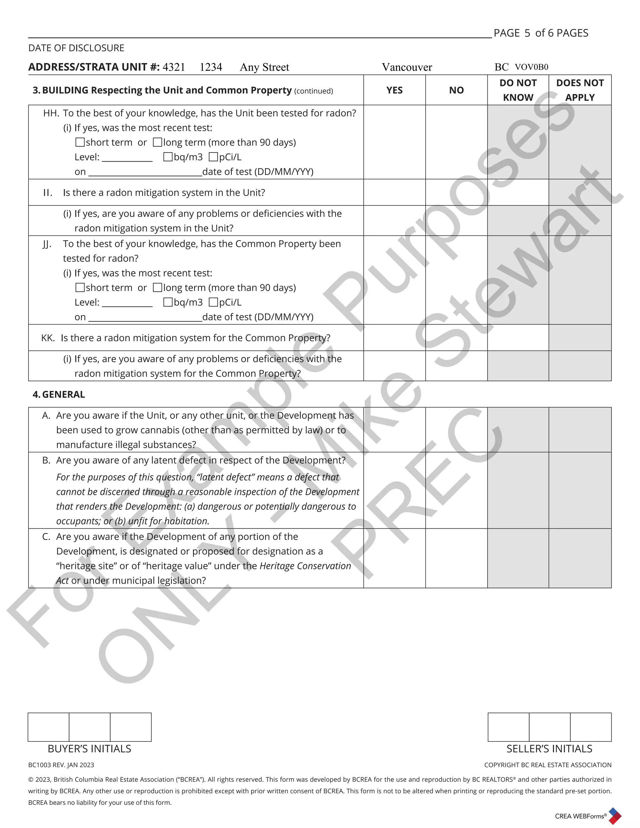 BC1003 REV. JAN 2023 COPYRIGHT BC REAL ESTATE ASSOCIATION
© 2023, British Columbia Real Estate Association (“BCREA”). All rights reserved. This form was developed by BCREA for the use and reproduction by BC REALTORS®
and other parties authorized in
writing by BCREA. Any other use or reproduction is prohibited except with prior written consent of BCREA. This form is not to be altered when printing or reproducing the standard pre-set portion.
BCREA bears no liability for your use of this form.
BUYER’S INITIALS SELLER’S INITIALS
___________________________________________________________________________________________________ PAGE of 6 PAGES
DATE OF DISCLOSURE
ADDRESS/STRATA UNIT #:
3.BUILDING Respecting the Unit and Common Property (continued) YES NO
DO NOT
KNOW
DOES NOT
APPLY
HH. To the best of your knowledge, has the Unit been tested for radon?
(i) If yes, was the most recent test:
short term or long term (more than 90 days)
Level: ____________ bq/m3 pCi/L
on ___________________________date of test (DD/MM/YYY)
II. Is there a radon mitigation system in the Unit?
L ΖIHVDUHRXDZDUHRIDQSUREOHPVRUGHȴFLHQFLHVZLWKWKH
radon mitigation system in the Unit?
JJ. To the best of your knowledge, has the Common Property been
tested for radon?
(i) If yes, was the most recent test:
short term or long term (more than 90 days)
Level: ____________ bq/m3 pCi/L
on ___________________________date of test (DD/MM/YYY)
KK. Is there a radon mitigation system for the Common Property?
L ΖIHVDUHRXDZDUHRIDQSUREOHPVRUGHȴFLHQFLHVZLWKWKH
radon mitigation system for the Common Property?
4.GENERAL
A. Are you aware if the Unit, or any other unit, or the Development has
been used to grow cannabis (other than as permitted by law) or to
manufacture illegal substances?
B. Are you aware of any latent defect in respect of the Development?
For the purposes of this question, “latent defect” means a defect that
cannot be discerned through a reasonable inspection of the Development
that renders the Development: (a) dangerous or potentially dangerous to
RFFXSDQWVRU E XQȴWIRUKDELWDWLRQ
C. Are you aware if the Development of any portion of the
Development, is designated or proposed for designation as a
“heritage site” or of “heritage value” under the Heritage Conservation
Act or under municipal legislation?
5
4321 1234 Any Street Vancouver BC VOV0B0
F
o
r
E
x
a
m
p
l
e
P
u
r
p
o
s
e
s
O
N
L
Y
-
M
i
k
e
S
t
e
w
a
r
t
P
R
E
C
 