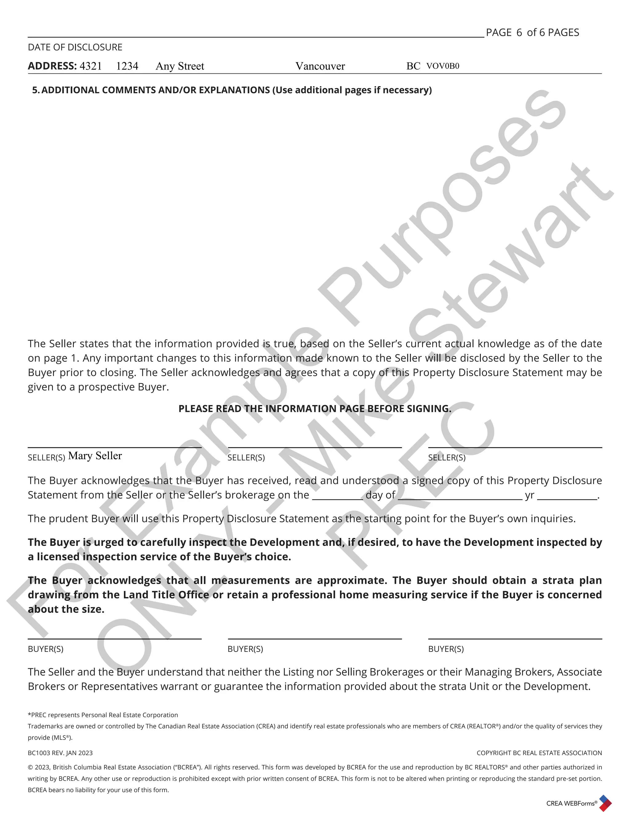 BC1003 REV. JAN 2023 COPYRIGHT BC REAL ESTATE ASSOCIATION
© 2023, British Columbia Real Estate Association (“BCREA”). All rights reserved. This form was developed by BCREA for the use and reproduction by BC REALTORS®
and other parties authorized in
writing by BCREA. Any other use or reproduction is prohibited except with prior written consent of BCREA. This form is not to be altered when printing or reproducing the standard pre-set portion.
BCREA bears no liability for your use of this form.
___________________________________________________________________________________________________ PAGE of 6 PAGES
DATE OF DISCLOSURE
ADDRESS:
*PREC represents Personal Real Estate Corporation
Trademarks are owned or controlled by The Canadian Real Estate Association (CREA) and identify real estate professionals who are members of CREA (REALTOR®
) and/or the quality of services they
provide (MLS®
).
6
The Seller states that the information provided is true, based on the Seller’s current actual knowledge as of the date
on page 1. Any important changes to this information made known to the Seller will be disclosed by the Seller to the
Buyer prior to closing. The Seller acknowledges and agrees that a copy of this Property Disclosure Statement may be
given to a prospective Buyer.
PLEASE READ THE INFORMATION PAGE BEFORE SIGNING.
_____________________________ _____________________________ _____________________________
SELLER(S) SELLER(S) SELLER(S)
The Buyer acknowledges that the Buyer has received, read and understood a signed copy of this Property Disclosure
Statement from the Seller or the Seller’s brokerage on the ___________ day of ___________________________ yr _____________.
The prudent Buyer will use this Property Disclosure Statement as the starting point for the Buyer’s own inquiries.
The Buyer is urged to carefully inspect the Development and, if desired, to have the Development inspected by
a licensed inspection service of the Buyer’s choice.
The Buyer acknowledges that all measurements are approximate. The Buyer should obtain a strata plan
GUDZLQJIURPWKH/DQG7LWOH2ɝFHRUUHWDLQDSURIHVVLRQDOKRPHPHDVXULQJVHUYLFHLIWKH%XHULVFRQFHUQHG
about the size.
_____________________________ _____________________________ _____________________________
BUYER(S) BUYER(S) BUYER(S)
The Seller and the Buyer understand that neither the Listing nor Selling Brokerages or their Managing Brokers, Associate
Brokers or Representatives warrant or guarantee the information provided about the strata Unit or the Development.
5.ADDITIONAL COMMENTS AND/OR EXPLANATIONS (Use additional pages if necessary)
4321 1234 Any Street Vancouver BC VOV0B0
Mary Seller
F
o
r
E
x
a
m
p
l
e
P
u
r
p
o
s
e
s
O
N
L
Y
-
M
i
k
e
S
t
e
w
a
r
t
P
R
E
C
 