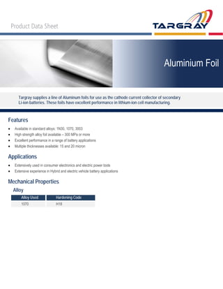 Targray supplies a line of Aluminum foils for use as the cathode current collector of secondary
Li-ion batteries. These foils have excellent performance in lithium-ion cell manufacturing.
Features
• Available in standard alloys: 1N30, 1070, 3003
• High strength alloy foil available – 300 MPa or more
• Excellent performance in a range of battery applications
• Multiple thicknesses available: 15 and 20 micron
Applications
• Extensively used in consumer electronics and electric power tools
• Extensive experience in Hybrid and electric vehicle battery applications
Mechanical Properties
Alloy
Alloy Used Hardening Code
1070 H18
Aluminium Foil
 