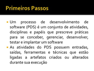 Primeiros PassosUm processo de desenvolvimento de software (PDS) é um conjunto de atividades, disciplinas e papéisqueprescrevepráticaspara se conceber, gerenciar, desenvolver, testar e implantar um softwareAs atividades do PDS possuementradas, saídas, ferramentas e técnicasqueestãoligadas a artefatoscriadosoualteradosdurantesuaexecução