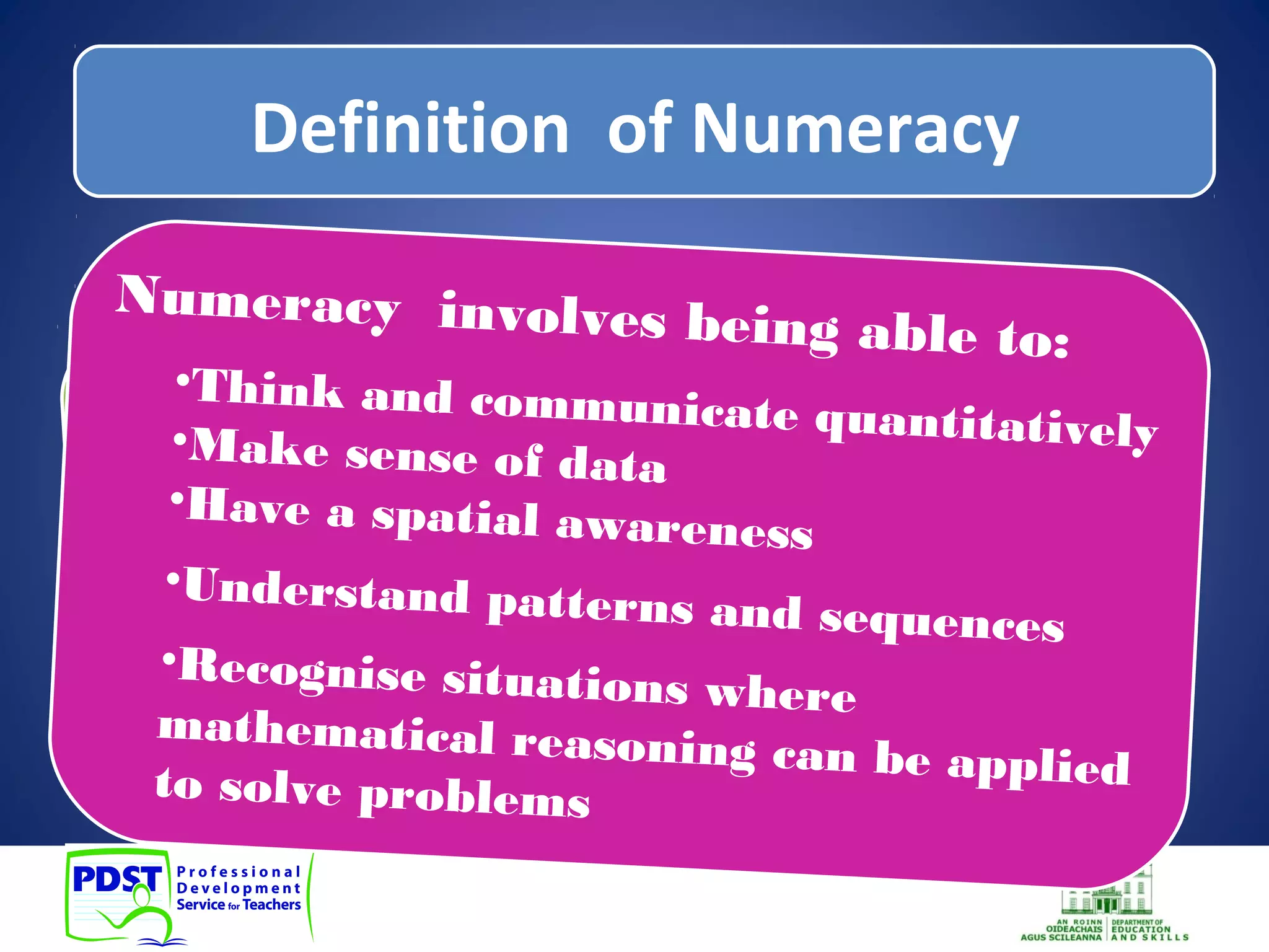 Definition of Numeracy 
Definition Numeracy 
Numeracy involves being able to: 
•Think and communicate quantitatively 
•Make sense of data 
•Have a spatial awareness 
Understand patterns and sequences 
•Recognise situations where 
mathematical reasoning can be applied 
to solve problems 
to 
Numeracy ability Numeracy encompasses is NOT LIMITED the to the 
use ability mathematical understanding and 
to use numbers, to add, 
skills subtract, to 
•solve problems 
multiply and divide. 
•meet the demands of day-to-day living 
in complex social settings 
Literacy and Numeracy for Learning and Life , DES, 2011 
 