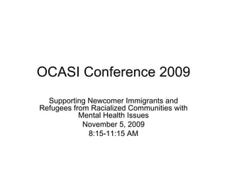 OCASI Conference 2009 Supporting Newcomer Immigrants and Refugees from Racialized Communities with Mental Health Issues November 5, 2009 8:15-11:15 AM 
