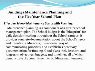 Effective School Maintenance Starts with Planning:
Maintenance planning is a component of a greater school
management plan. The School budget is the "blueprint" for
daily decision-making throughout the School campus. It
provides concrete documentation about the School’s needs
and intentions. Moreover, it is a formal way of
communicating priorities, and establishes necessary
documentation for funding. Good plans include short- and
long-term objectives, budgets, and timelines, all of which
demonstrate the commitment to buildings maintenance.
Buildings Maintenance Planning and
the Five Year School Plan
 