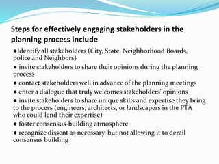 Steps for effectively engaging stakeholders in the
planning process include
●Identify all stakeholders (City, State, Neighborhood Boards,
police and Neighbors)
● invite stakeholders to share their opinions during the planning
process
● contact stakeholders well in advance of the planning meetings
● enter a dialogue that truly welcomes stakeholders' opinions
● invite stakeholders to share unique skills and expertise they bring
to the process (engineers, architects, or landscapers in the PTA
who could lend their expertise)
● foster consensus-building atmosphere
● recognize dissent as necessary, but not allowing it to derail
consensus building
 